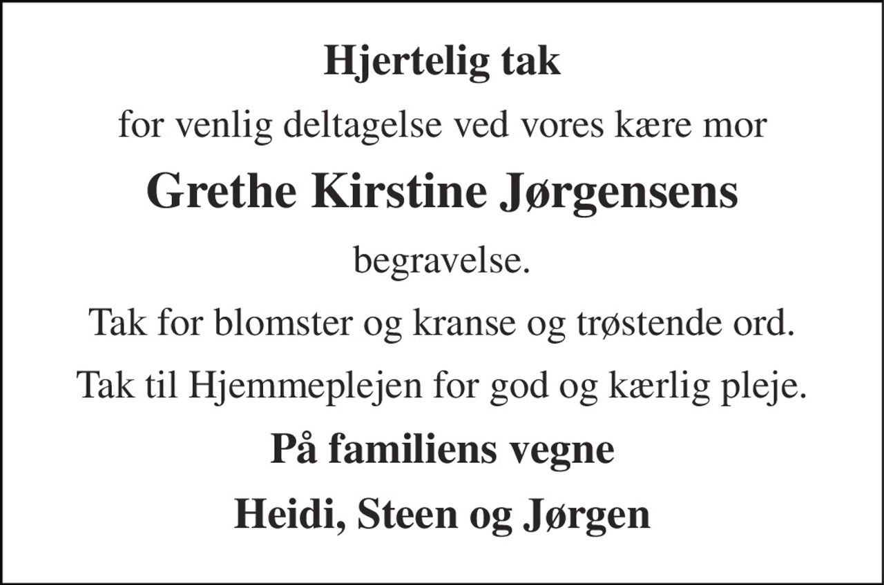 Hjertelig tak 
for venlig deltagelse ved vores kære mor 
Grethe Kirstine Jørgensens 
begravelse. 
Tak for blomster og kranse og trøstende ord. 
Tak til Hjemmeplejen for god og kærlig pleje. 
På familiens vegne 
Heidi, Steen og Jørgen