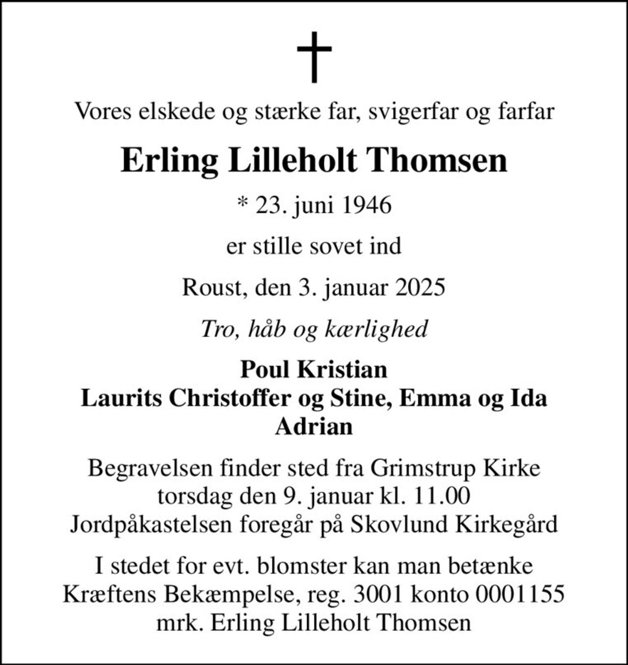 Vores elskede og stærke far, svigerfar og farfar
Erling Lilleholt Thomsen
* 23. juni 1946
er stille sovet ind
Roust, den 3. januar 2025
Tro, håb og kærlighed
Poul Kristian Laurits Christoffer og Stine, Emma og Ida Adrian
Begravelsen finder sted fra Grimstrup Kirke  torsdag den 9. januar kl. 11.00  Jordpåkastelsen foregår på Skovlund Kirkegård
I stedet for evt. blomster kan man betænke
					Kræftens Bekæmpelse reg.3001konto0001155mrk. Erling
					Lilleholt Thomsen