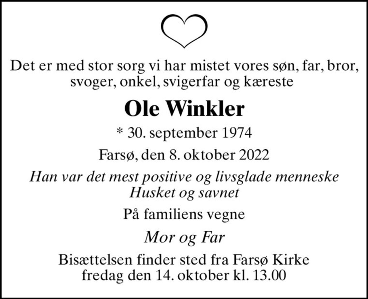 Det er med stor sorg vi har mistet vores søn, far, bror, svoger, onkel, svigerfar og kæreste 
Ole Winkler
* 30. september 1974
Farsø, den 8. oktober 2022
Han var det mest positive og livsglade menneske Husket og savnet
På familiens vegne
Mor og Far
Bisættelsen finder sted fra Farsø Kirke  fredag den 14. oktober kl. 13.00