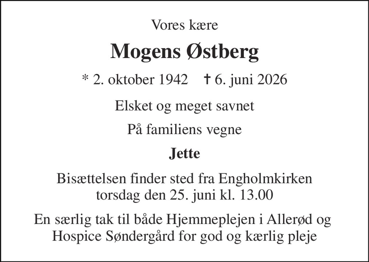 Vores kære 
Mogens Østberg 
* 2. oktober 1942    ✝ 6. juni 2026 
Elsket og meget savnet 
På familiens vegne 
Jette 
Bisættelsen finder sted fra Engholmkirken torsdag den 25. juni kl. 13.00 
En særlig tak til både Hjemmeplejen i Allerød og  Hospice Søndergård for god og kærlig pleje