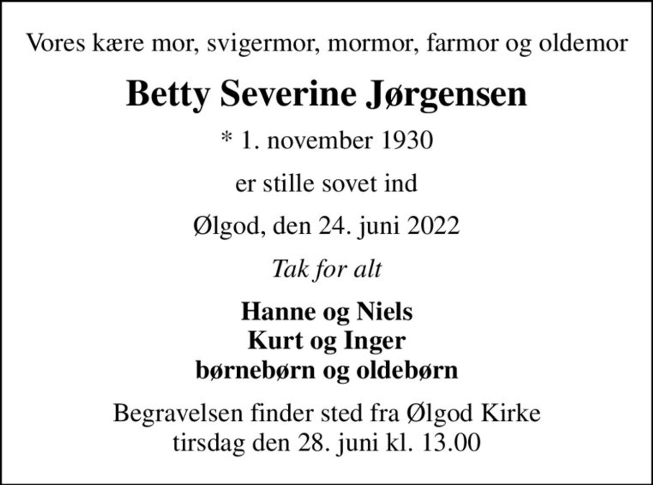 Vores kære mor, svigermor, mormor, farmor og oldemor
Betty Severine Jørgensen
* 1. november 1930
er stille sovet ind
Ølgod, den 24. juni 2022
Tak for alt
Hanne og Niels Kurt og Inger børnebørn og oldebørn
Begravelsen finder sted fra Ølgod Kirke  tirsdag den 28. juni kl. 13.00