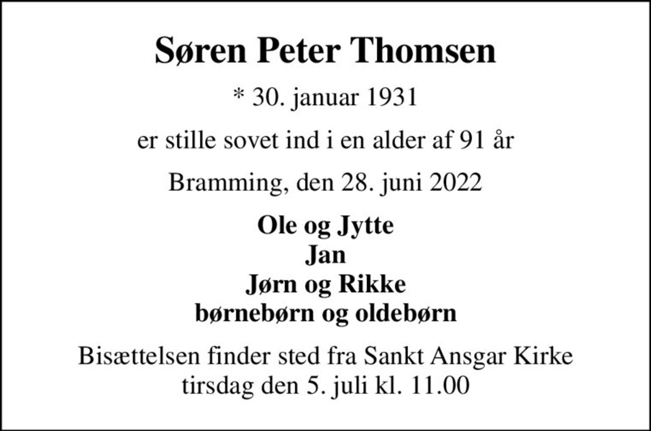Søren Peter Thomsen
* 30. januar 1931
er stille sovet ind i en alder af 91 år
Bramming, den 28. juni 2022
Ole og Jytte Jan Jørn og Rikke børnebørn og oldebørn
Bisættelsen finder sted fra Sankt Ansgar Kirke  tirsdag den 5. juli kl. 11.00