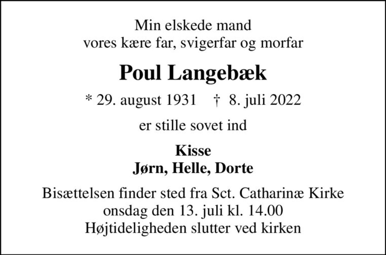 Min elskede mand vores kære far, svigerfar og morfar
Poul Langebæk
* 29. august 1931    ✝ 8. juli 2022
er stille sovet ind
Kisse Jørn, Helle, Dorte
Bisættelsen finder sted fra Sct. Catharinæ Kirke  onsdag den 13. juli kl. 14.00  Højtideligheden slutter ved kirken