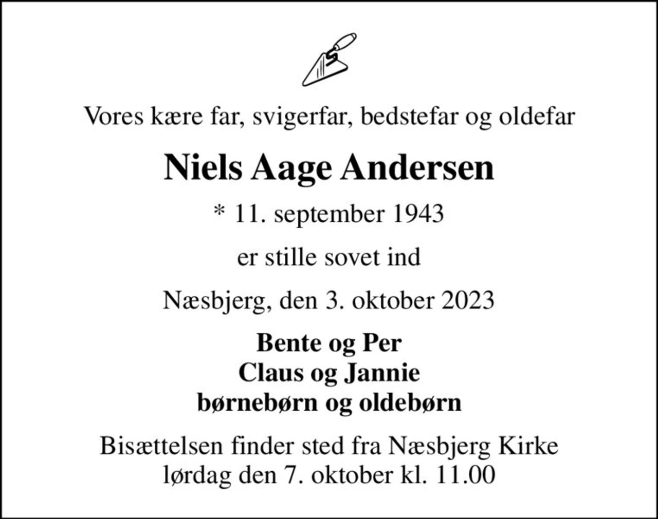 Vores kære far, svigerfar, bedstefar og oldefar
Niels Aage Andersen
* 11. september 1943
er stille sovet ind
Næsbjerg, den 3. oktober 2023
Bente og Per Claus og Jannie børnebørn og oldebørn
Bisættelsen finder sted fra Næsbjerg Kirke  lørdag den 7. oktober kl. 11.00