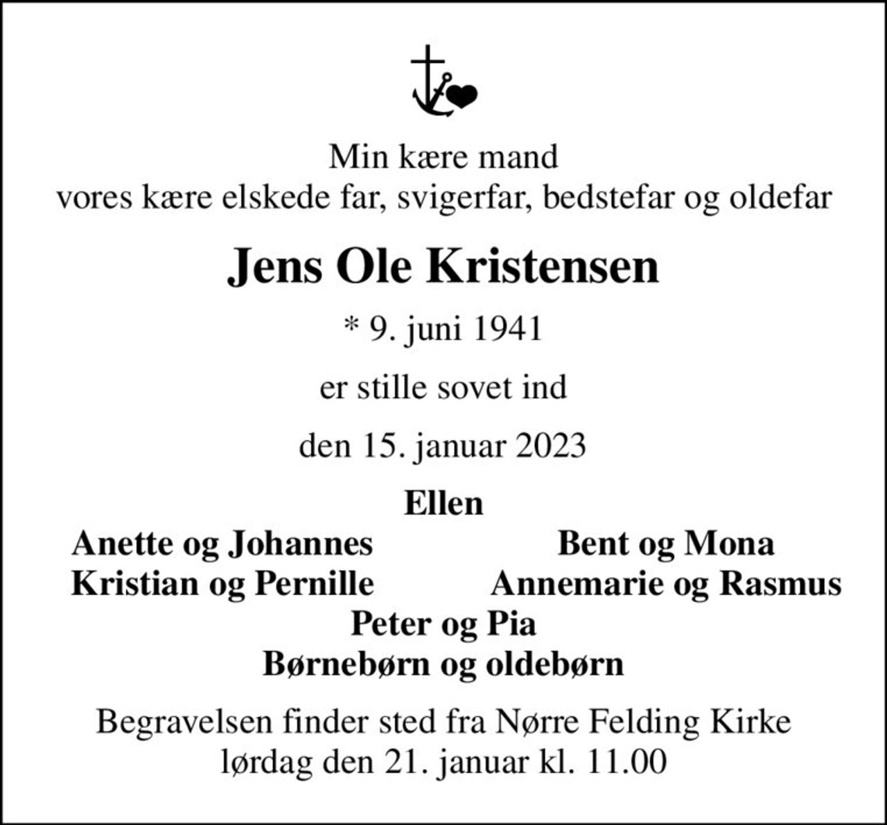 Min kære mand vores kære elskede far, svigerfar, bedstefar og oldefar
Jens Ole Kristensen
* 9. juni 1941
er stille sovet ind
den 15. januar 2023
Ellen
Anette og Johannes
Bent og Mona
Kristian og Pernille
Annemarie og Rasmus
Begravelsen finder sted fra Nørre Felding Kirke  lørdag den 21. januar kl. 11.00