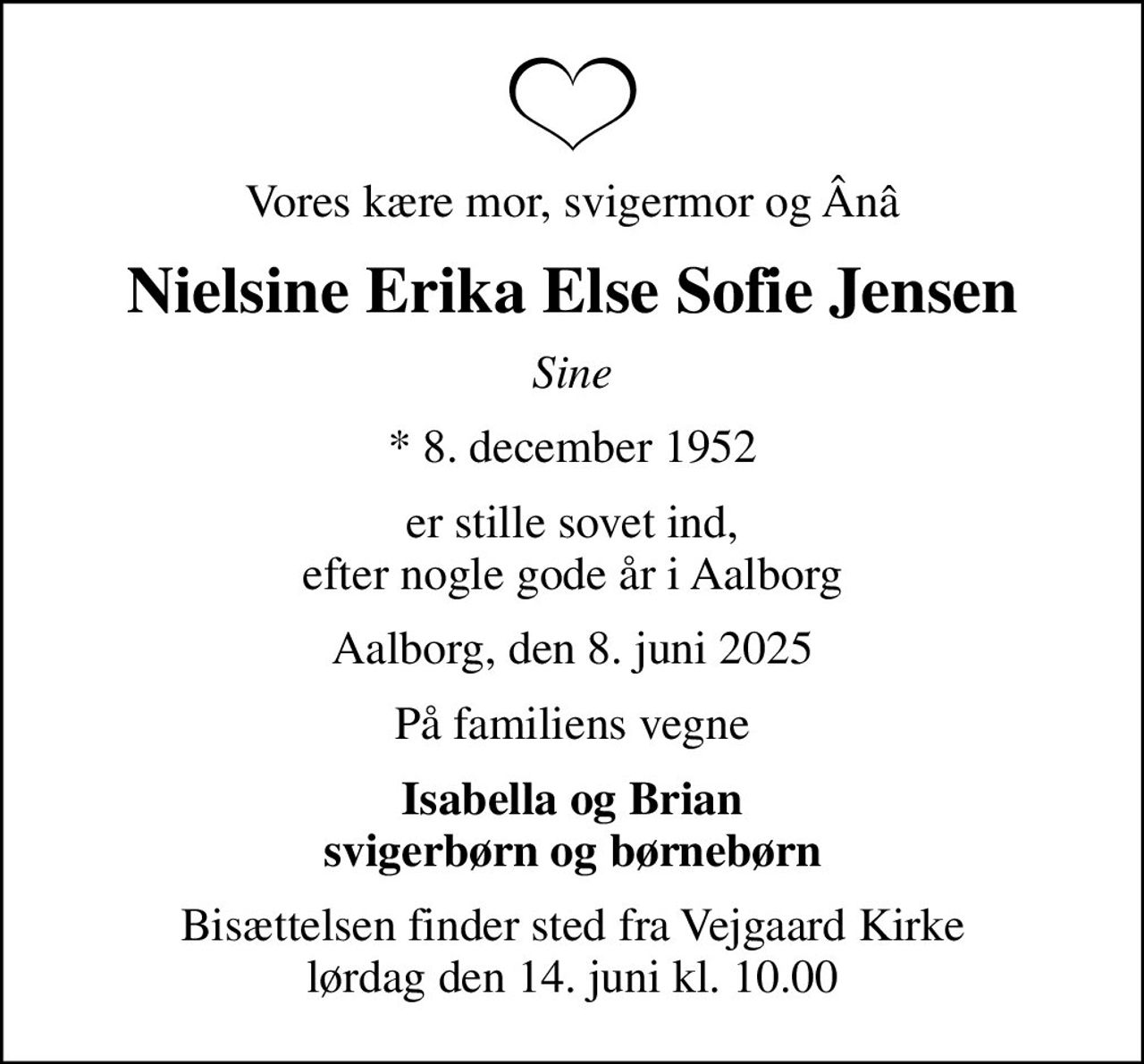 Vores kære mor, svigermor og Ânâ
Nielsine Erika Else Sofie Jensen
Sine
* 8. december 1952
er stille sovet ind, efter nogle gode år i Aalborg
Aalborg, den 8. juni 2025
På familiens vegne
Isabella og Brian svigerbørn og børnebørn
Bisættelsen finder sted fra Vejgaard Kirke  lørdag den 14. juni kl. 10.00