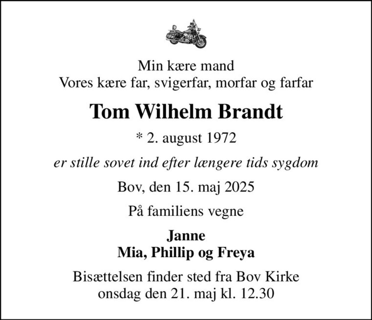 Min kære mand Vores kære far, svigerfar, morfar og farfar
Tom Wilhelm Brandt
* 2. august 1972
er stille sovet ind efter længere tids sygdom
Bov, den 15. maj 2025
På familiens vegne
Janne Mia, Phillip og Freya
Bisættelsen finder sted fra Bov Kirke  onsdag den 21. maj kl. 12.30