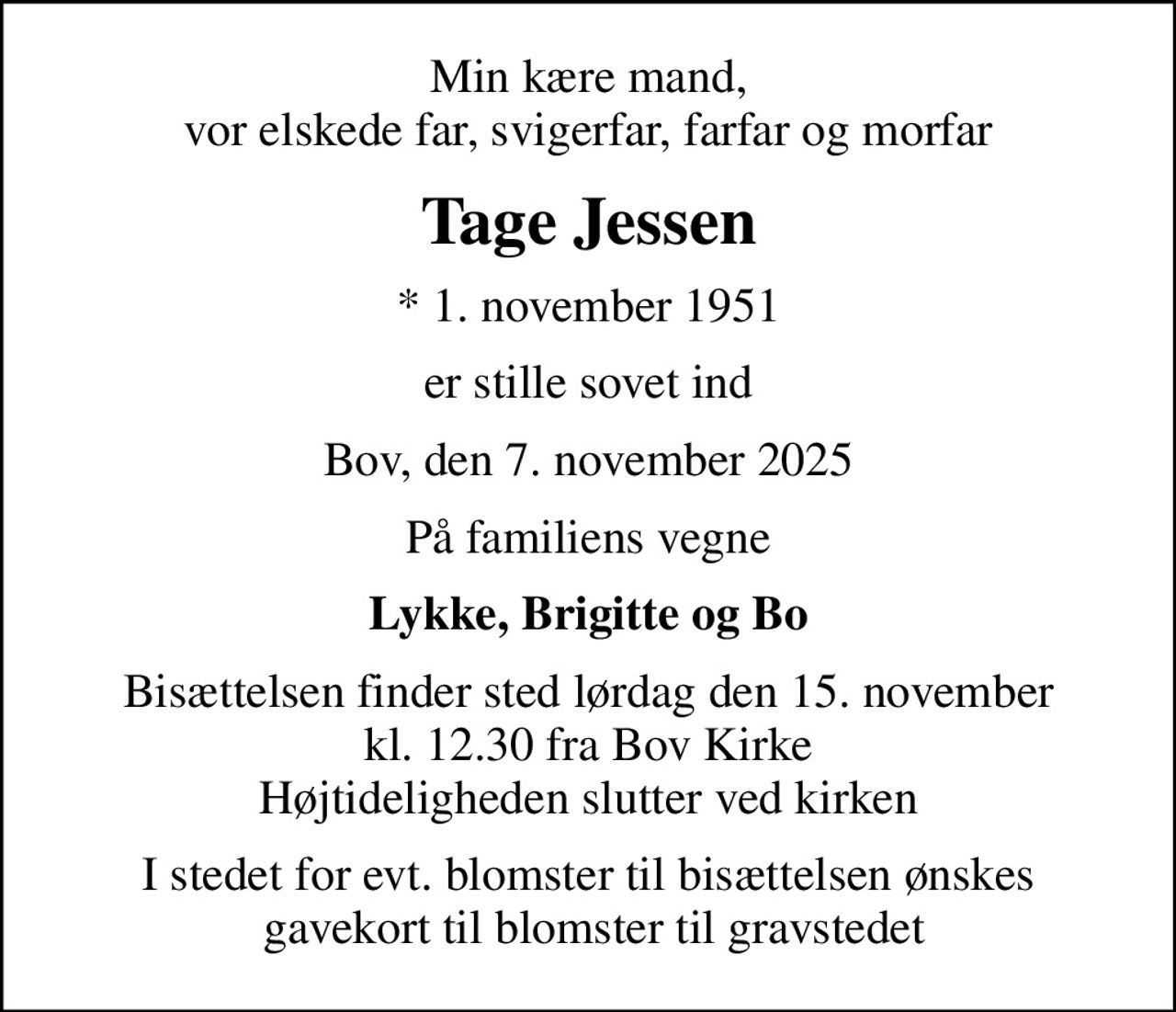 Min kære mand, vor elskede far, svigerfar, farfar og morfar
Tage Jessen
* 1. november 1951
er stille sovet ind
Bov, den 7. november 2025
På familiens vegne
Lykke, Brigitte og Bo
Bisættelsen finder sted lørdag den 15. november kl. 12.30 fra Bov Kirke Højtideligheden slutter ved kirken
I stedet for evt. blomster til bisættelsen ønskes  gavekort til blomster til gravstedet