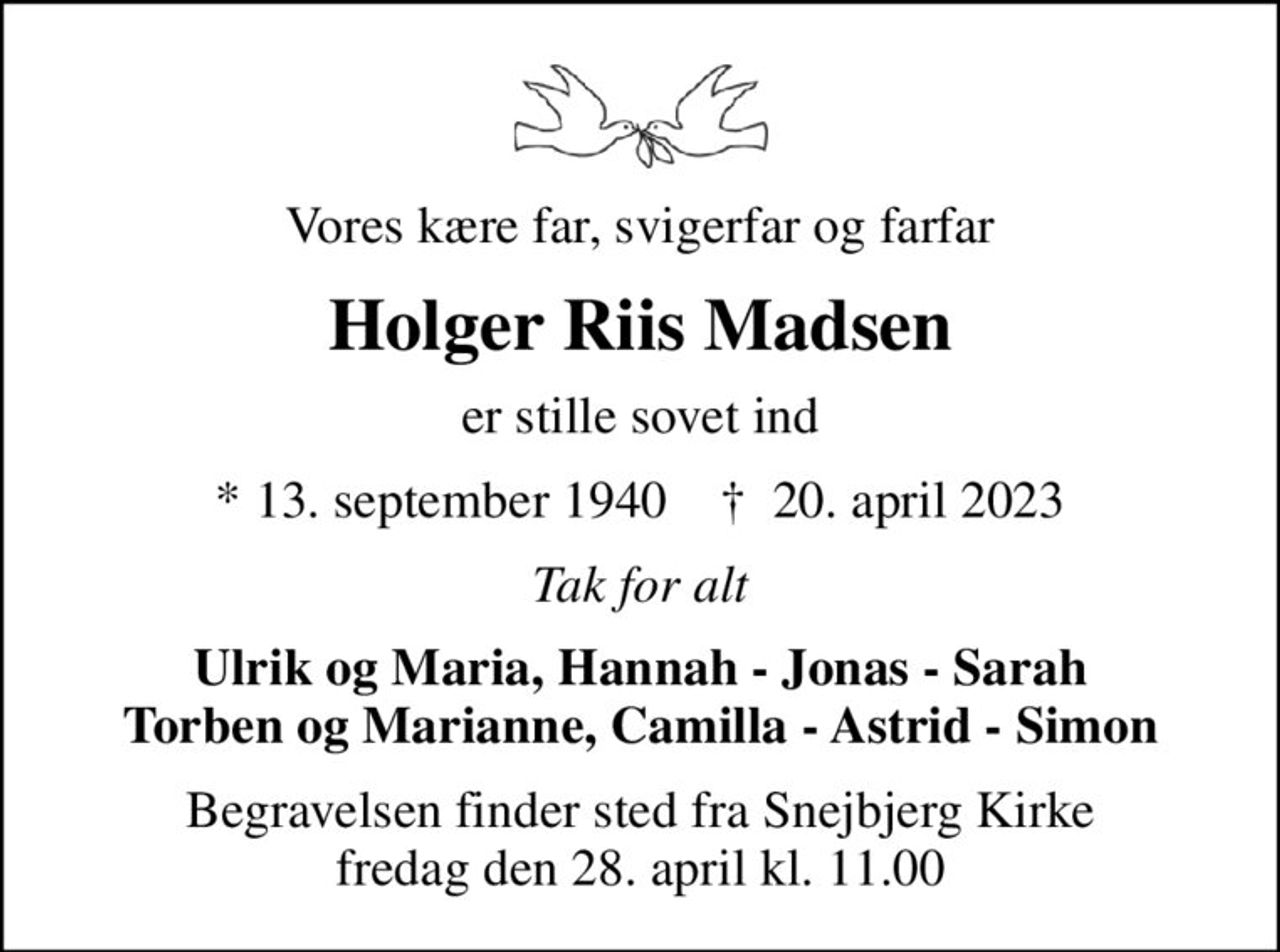 Vores kære far, svigerfar og farfar
Holger Riis Madsen
er stille sovet ind
* 13. september 1940    ✝ 20. april 2023
Tak for alt
Ulrik og Maria, Hannah - Jonas - Sarah Torben og Marianne, Camilla - Astrid - Simon
Begravelsen finder sted fra Snejbjerg Kirke  fredag den 28. april kl. 11.00