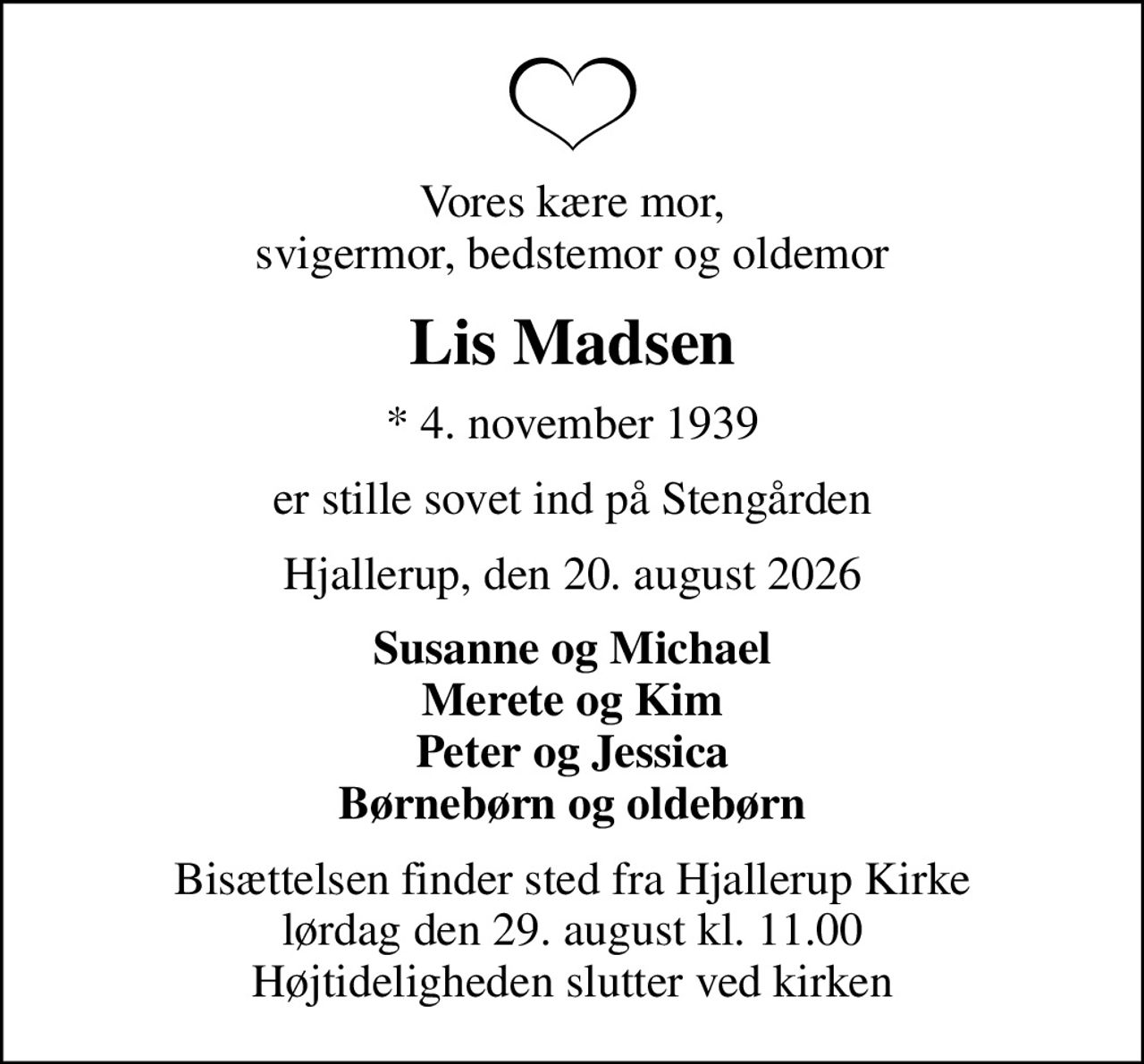 Vores kære mor, svigermor, bedstemor og oldemor
Lis Madsen
* 4. november 1939
er stille sovet ind på Stengården
Hjallerup, den 20. august 2026
Susanne og Michael Merete og Kim Peter og Jessica Børnebørn og oldebørn
Bisættelsen finder sted fra Hjallerup Kirke  lørdag den 29. august kl. 11.00  Højtideligheden slutter ved kirken