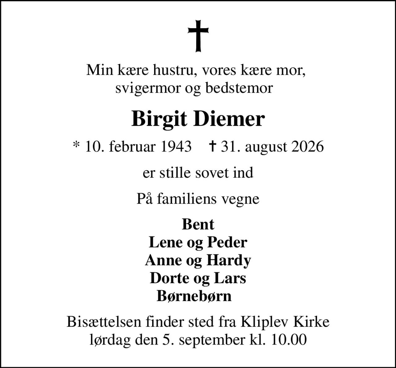 Min kære hustru, vores kære mor,  svigermor og bedstemor  
Birgit Diemer
* 10. februar 1943    ✝ 31. august 2026
er stille sovet ind
På familiens vegne
Bent Lene og Peder Anne og Hardy Dorte og Lars Børnebørn  
Bisættelsen finder sted fra Kliplev Kirke  lørdag den 5. september kl. 10.00
