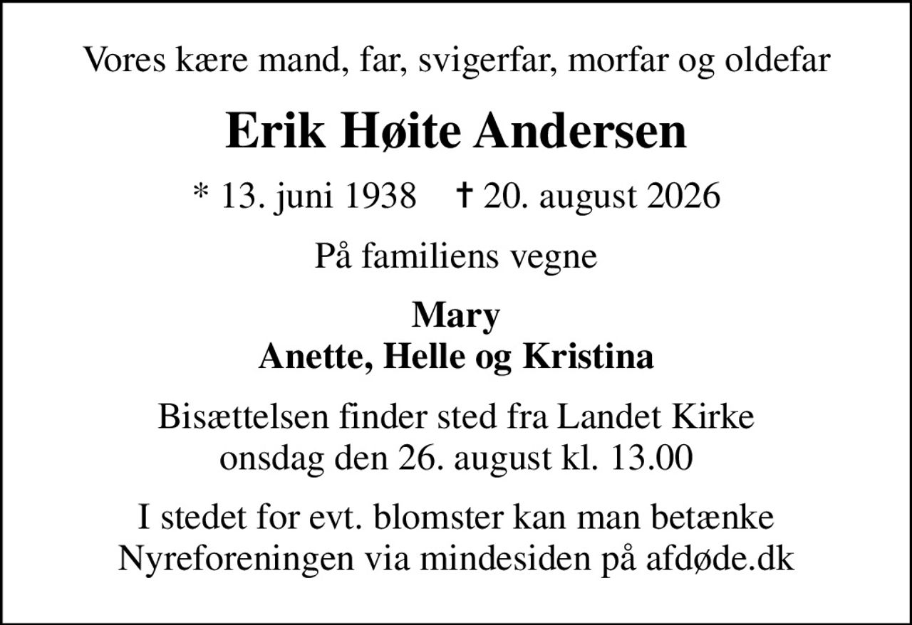 Vores kære mand, far, svigerfar, morfar og oldefar
Erik Høite Andersen
* 13. juni 1938    ✝ 20. august 2026
På familiens vegne
Mary Anette, Helle og Kristina
Bisættelsen finder sted fra Landet Kirke  onsdag den 26. august kl. 13.00 
I stedet for evt. blomster kan man betænke
					Nyreforeningen via mindesiden på afdøde.dk