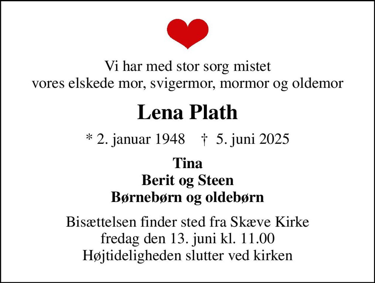 Vi har med stor sorg mistet vores elskede mor, svigermor, mormor og oldemor
Lena Plath
* 2. januar 1948    ✝ 5. juni 2025
Tina Berit og Steen Børnebørn og oldebørn
Bisættelsen finder sted fra Skæve Kirke  fredag den 13. juni kl. 11.00  Højtideligheden slutter ved kirken