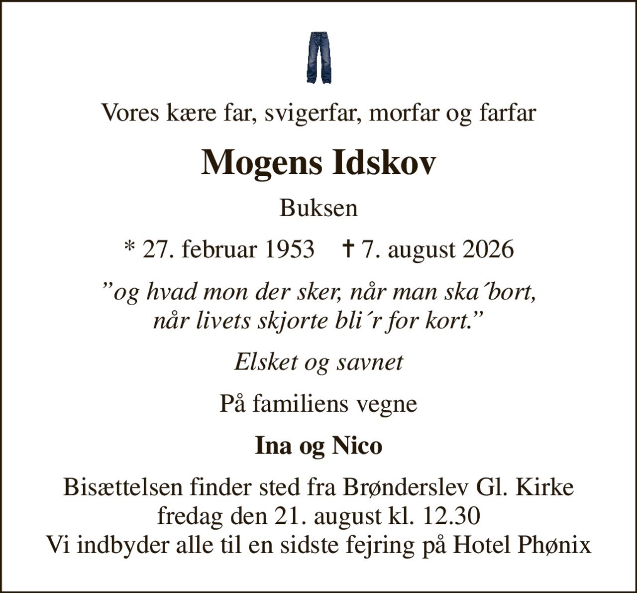 Vores kære far, svigerfar, morfar og farfar
Mogens Idskov
Buksen
* 27. februar 1953    ✝ 7. august 2026
og hvad mon der sker, når man ska´bort, når livets skjorte bli´r for kort.
Elsket og savnet
På familiens vegne
Ina og Nico
Bisættelsen finder sted fra Brønderslev Gl. Kirke  fredag den 21. august kl. 12.30  Vi indbyder alle til en sidste fejring på Hotel Phønix