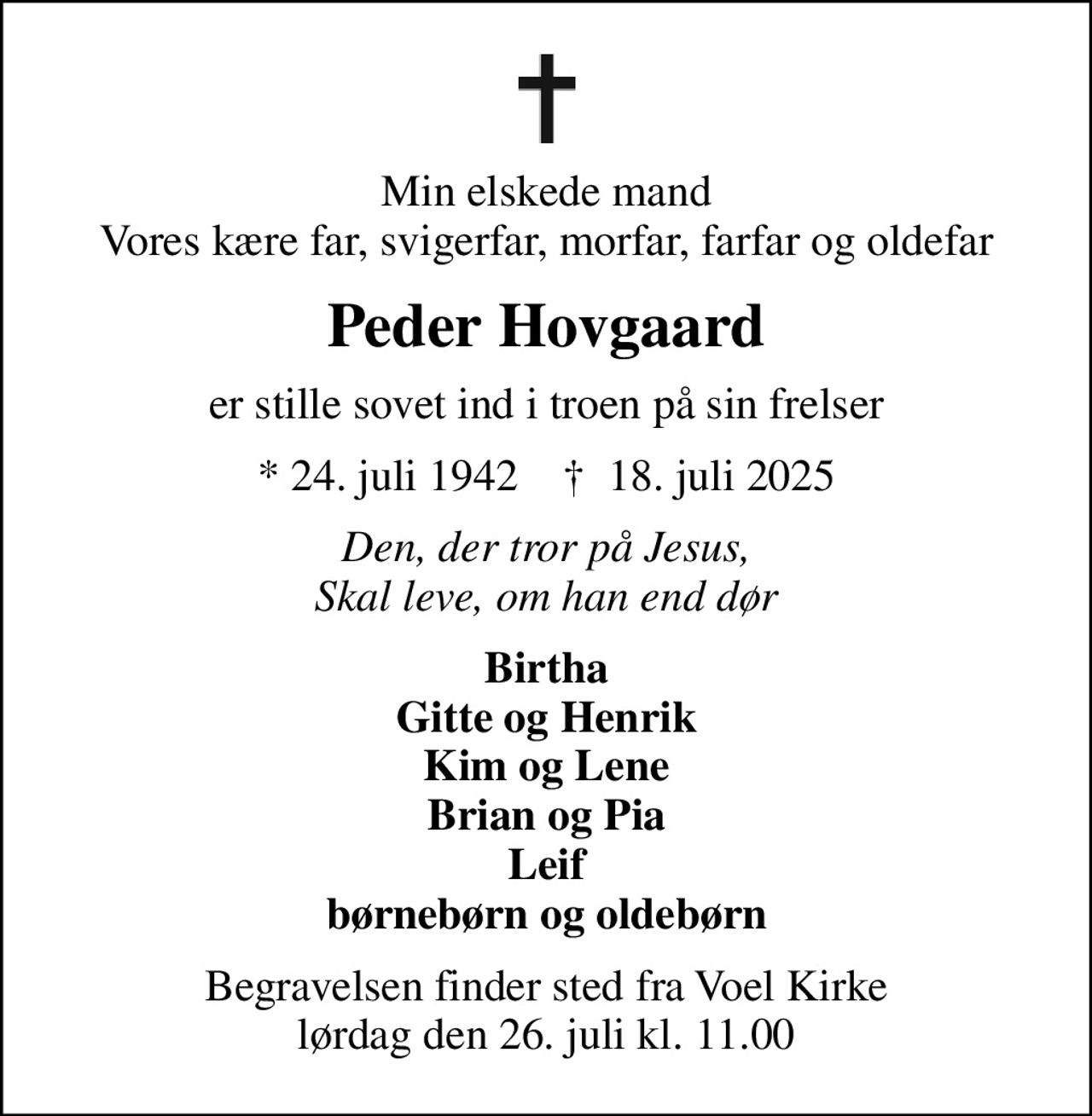 Min elskede mand Vores kære far, svigerfar, morfar, farfar og oldefar
Peder Hovgaard
er stille sovet ind i troen på sin frelser
* 24. juli 1942    ✝ 18. juli 2025
Den, der tror på Jesus, Skal leve, om han end dør
Birtha Gitte og Henrik Kim og Lene Brian og Pia Leif børnebørn og oldebørn
Begravelsen finder sted fra Voel Kirke  lørdag den 26. juli kl. 11.00
