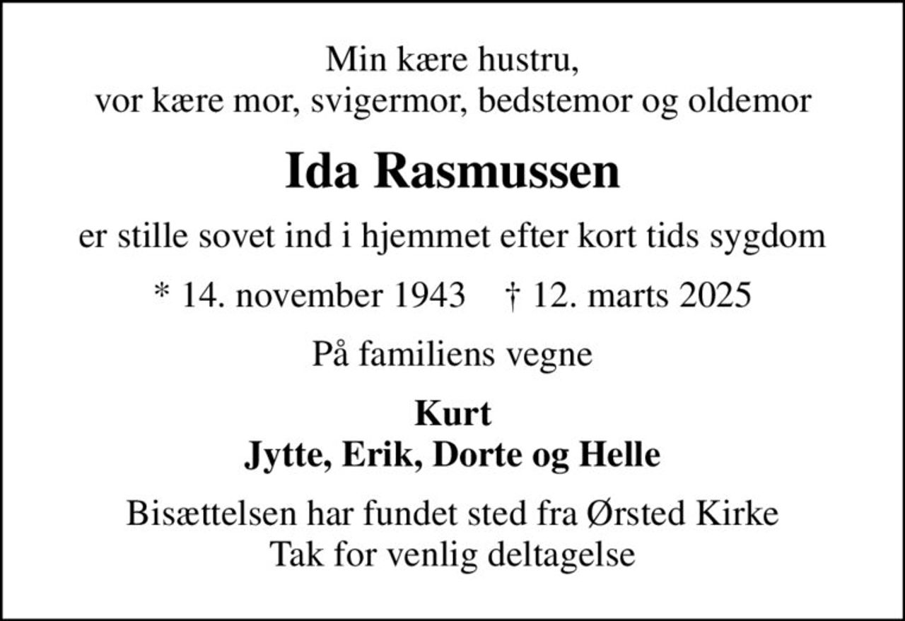 Min kære hustru, vor kære mor, svigermor, bedstemor og oldemor
Ida Rasmussen
er stille sovet ind i hjemmet efter kort tids sygdom
* 14. november 1943    ✝ 12. marts 2025
På familiens vegne
Kurt Jytte, Erik, Dorte og Helle
Bisættelsen har fundet sted fra Ørsted Kirke Tak for venlig deltagelse