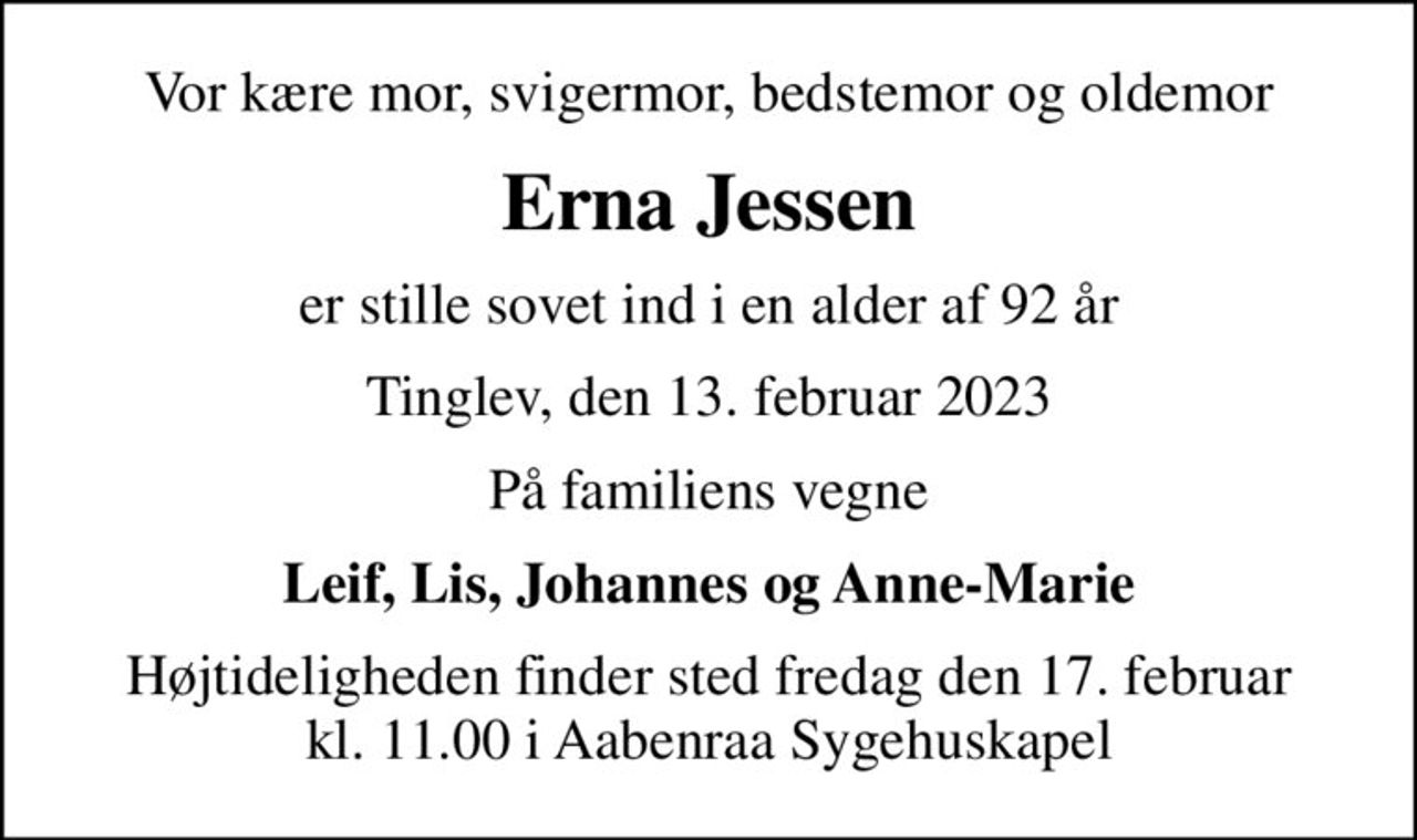 Vor kære mor, svigermor, bedstemor og oldemor
Erna Jessen
er stille sovet ind i en alder af 92 år
Tinglev, den 13. februar 2023
På familiens vegne
Leif, Lis, Johannes og Anne-Marie
Højtideligheden finder sted fredag den 17. februar kl. 11.00 i Aabenraa Sygehuskapel