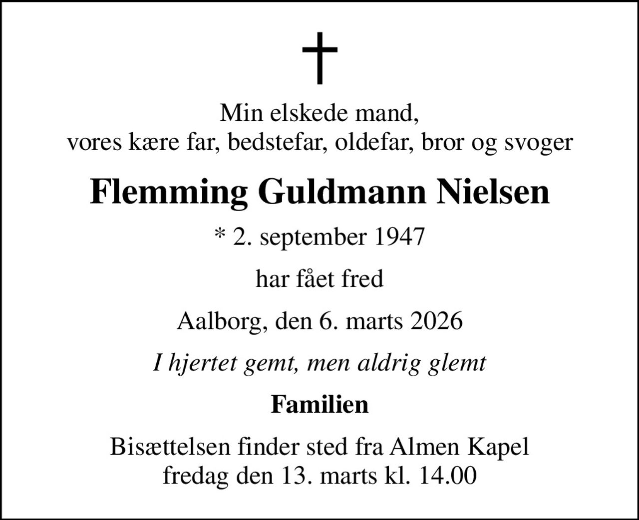 Min elskede mand, vores kære far, bedstefar, oldefar, bror og svoger
Flemming Guldmann Nielsen
* 2. september 1947
har fået fred
Aalborg, den 6. marts 2026
I hjertet gemt, men aldrig glemt
Familien
Bisættelsen finder sted fra Almen Kapel  fredag den 13. marts kl. 14.00