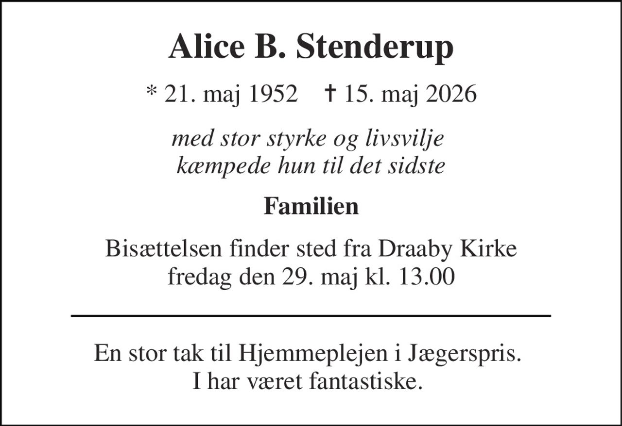 Alice B. Stenderup 
*​ 21. maj 1952​    ✝​ 15. maj 2026 
med stor styrke og livsvilje  kæmpede hun til det sidste 
Familien 
Bisættelsen​ finder sted fra Draaby Kirke​ fredag den 29. maj​ kl. 13.00 
En stor tak til Hjemmeplejen i Jægerspris.  I har været fantastiske.