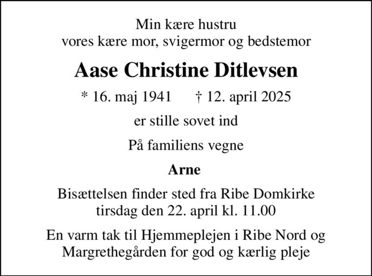 Min kære hustru vores kære mor, svigermor og bedstemor
Aase Christine Ditlevsen
* 16. maj 1941       12. april 2025
er stille sovet ind
På familiens vegne
Arne 
Bisættelsen finder sted fra Ribe Domkirke  tirsdag den 22. april kl. 11.00 
En varm tak til Hjemmeplejen i Ribe Nord og Margrethegården for god og kærlig pleje