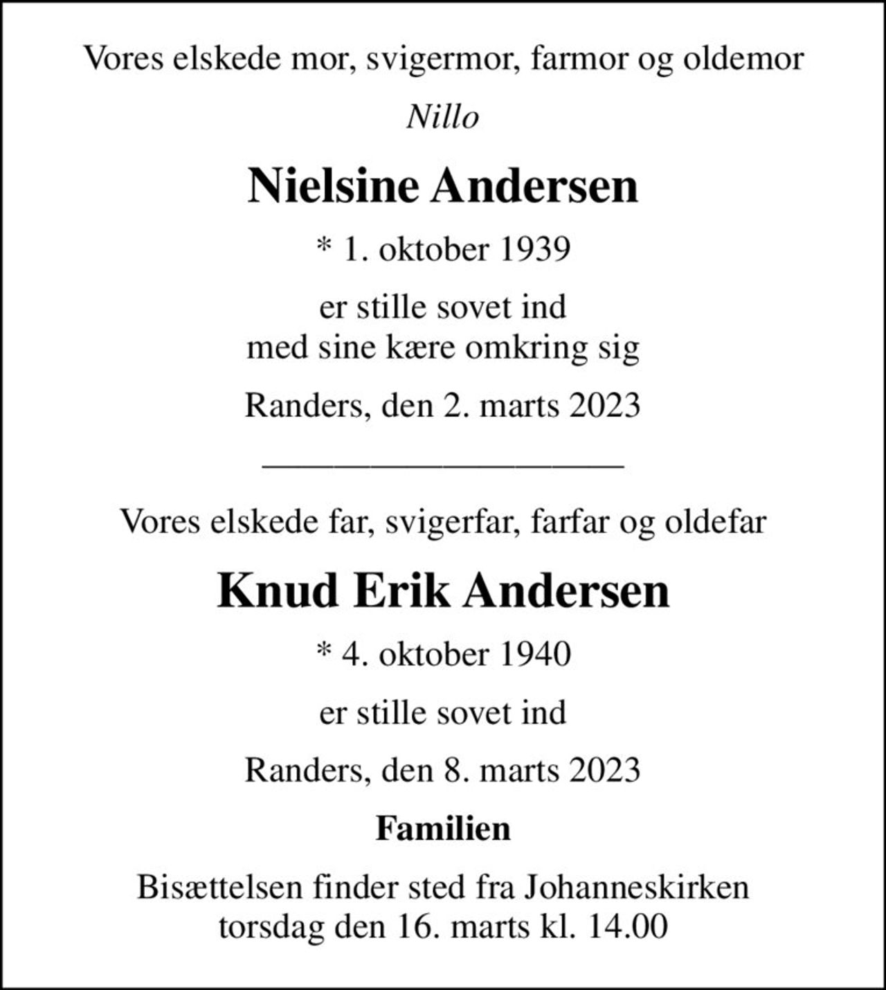 Vores elskede mor, svigermor, farmor og oldemor
Nillo
Nielsine og Knud Erik Andersen
* 1. oktober 1939
er stille sovet ind med sine kære omkring sig
Randers, den 2. marts 2023
Vores elskede far, svigerfar, farfar og oldefar
Knud Erik Andersen
* 4. oktober 1940
er stille sovet ind
Randers, den 8. marts 2023
Familien
Bisættelsen finder sted fra Johanneskirken torsdag den 16. marts kl. 14.00
