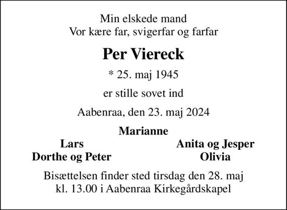 Min elskede mand Vor kære far, svigerfar og farfar
Per Viereck
* 25. maj 1945
er stille sovet ind
Aabenraa, den 23. maj 2024
Marianne
Lars
Anita og Jesper
Dorthe og Peter
Olivia
Bisættelsen finder sted tirsdag den 28. maj kl. 13.00 i Aabenraa Kirkegårdskapel