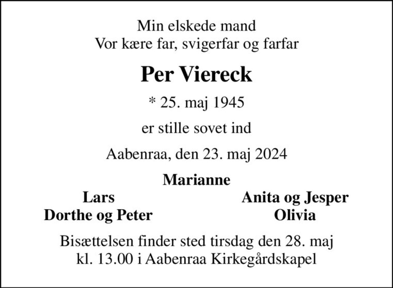 Min elskede mand Vor kære far, svigerfar og farfar
Per Viereck
* 25. maj 1945
er stille sovet ind
Aabenraa, den 23. maj 2024
Marianne
Lars
Anita og Jesper
Dorthe og Peter
Olivia
Bisættelsen finder sted tirsdag den 28. maj kl. 13.00 i Aabenraa Kirkegårdskapel