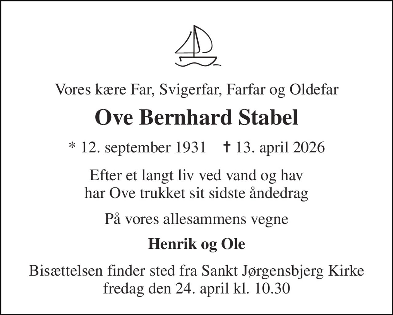 Vores kære Far, Svigerfar, Farfar og Oldefar 
Ove Bernhard Stabel 
* 12. september 1931    ✝ 13. april 2026 
Efter et langt liv ved vand og hav har Ove trukket sit sidste åndedrag 
På vores allesammens vegne 
Henrik og Ole 
Bisættelsen finder sted fra Sankt Jørgensbjerg Kirke fredag den 24. april kl. 10.30