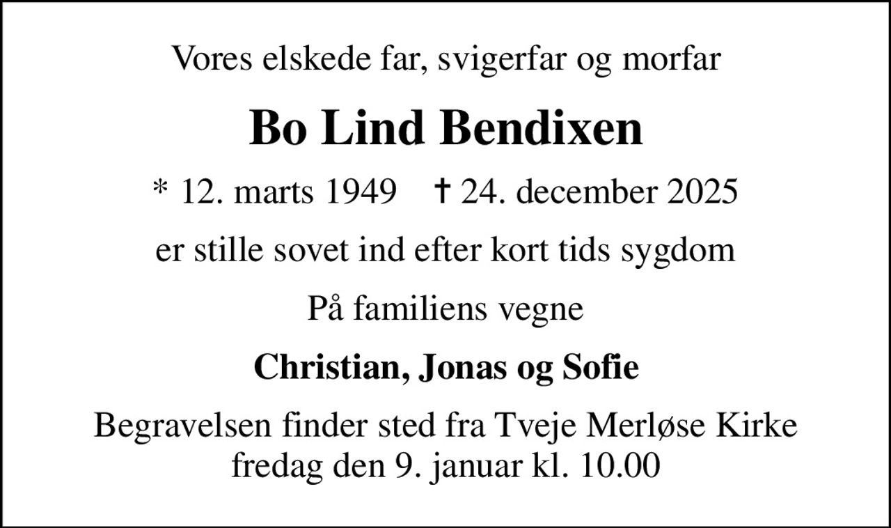 Vores elskede far, svigerfar og morfar
Bo Lind Bendixen
* 12. marts 1949    ✝ 24. december 2025
er stille sovet ind efter kort tids sygdom
På familiens vegne
Christian, Jonas og Sofie
Begravelsen finder sted fra Tveje Merløse Kirke  fredag den 9. januar kl. 10.00