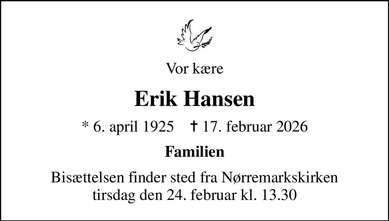 Vor kære
Erik Hansen
* 6. april 1925    ✝ 17. februar 2026
Familien
Bisættelsen finder sted fra Nørremarkskirken  tirsdag den 24. februar kl. 13.30