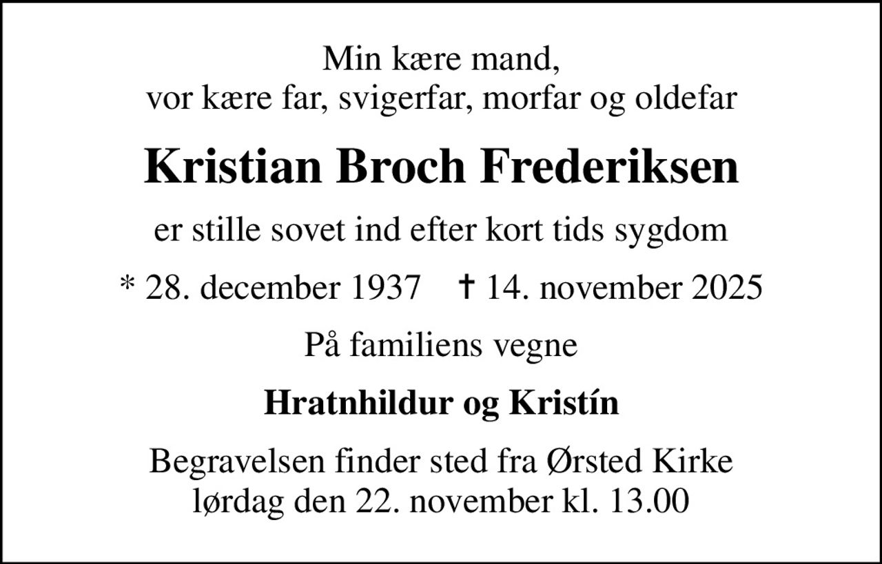 Min kære mand, vor kære far, svigerfar, morfar og oldefar
Kristian Broch Frederiksen
er stille sovet ind efter kort tids sygdom
* 28. december 1937    ✝ 14. november 2025
På familiens vegne
Hratnhildur og Kristín
Begravelsen finder sted fra Ørsted Kirke  lørdag den 22. november kl. 13.00
