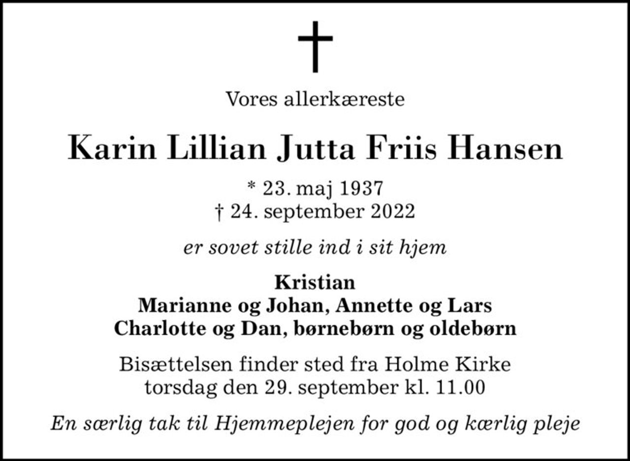 Vores allerkæreste
Karin Lillian Jutta Friis Hansen
* 23. maj 1937
						✝ 24. september 2022
er sovet stille ind i sit hjem
Kristian Marianne og Johan, Annette og Lars Charlotte og Dan, børnebørn og oldebørn
Bisættelsen finder sted fra Holme Kirke  torsdag den 29. september kl. 11.00 
En særlig tak til Hjemmeplejen for god og kærlig pleje