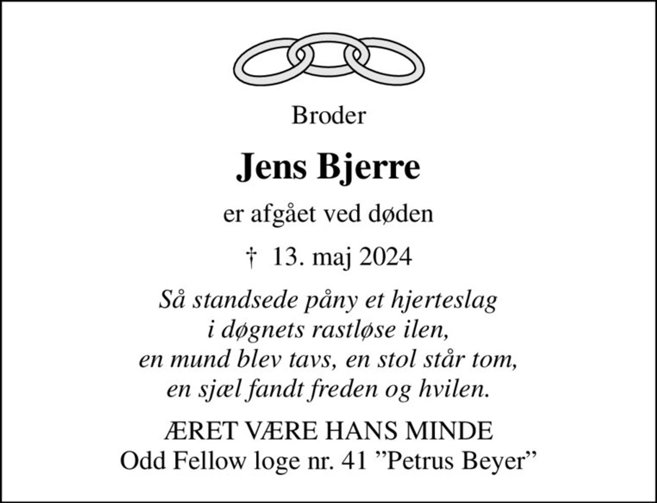 Broder
Jens Bjerre
er afgået ved døden
✝ 13. maj 2024
Så standsede påny et hjerteslag i døgnets rastløse ilen, en mund blev tavs, en stol står tom, en sjæl fandt freden og hvilen.
ÆRET VÆRE HANS MINDE Odd Fellow loge nr. 41 Petrus Beyer