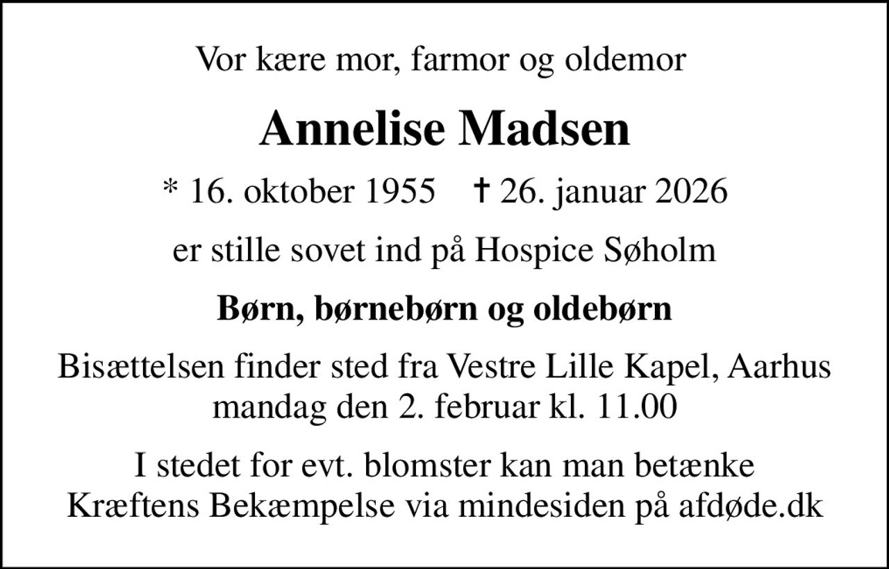 Vor kære mor, farmor og oldemor 
Annelise Madsen
* 16. oktober 1955    ✝ 26. januar 2026
er stille sovet ind på Hospice Søholm
Børn, børnebørn og oldebørn
Bisættelsen finder sted fra Vestre Lille Kapel, Aarhus  mandag den 2. februar kl. 11.00 
I stedet for evt. blomster kan man betænke
					Kræftens Bekæmpelse via mindesiden på afdøde.dk