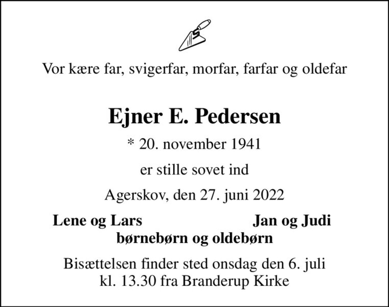 Vor kære far, svigerfar, morfar, farfar og oldefar
Ejner E. Pedersen
* 20. november 1941
er stille sovet ind
Agerskov, den 27. juni 2022
Lene og Lars          Jan og Judi
Bisættelsen finder sted onsdag den 6. juli kl. 13.30 fra Branderup Kirke