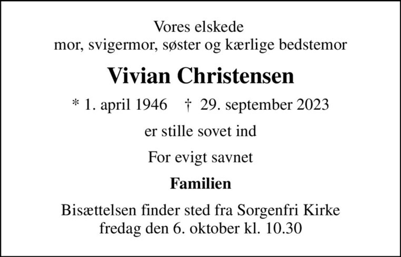Vores elskede  mor, svigermor, søster og kærlige bedstemor
Vivian Christensen
* 1. april 1946    ✝ 29. september 2023
er stille sovet ind
For evigt savnet
Familien
Bisættelsen finder sted fra Sorgenfri Kirke  fredag den 6. oktober kl. 10.30