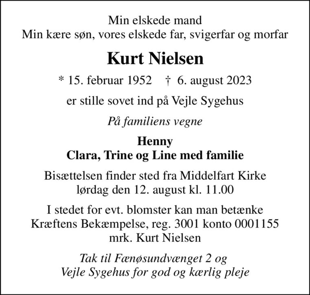 Min elskede mand Min kære søn, vores elskede far, svigerfar og morfar
Kurt Nielsen
* 15. februar 1952    ✝ 6. august 2023
er stille sovet ind på Vejle Sygehus
På familiens vegne
Henny Clara, Trine og Line med familie
Bisættelsen finder sted fra Middelfart Kirke  lørdag den 12. august kl. 11.00 
I stedet for evt. blomster kan man betænke
					Kræftens Bekæmpelse reg.3001konto0001155mrk. Kurt
					Nielsen
Tak til Fænøsundvænget 2 og  Vejle Sygehus for god og kærlig pleje