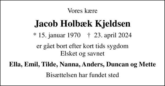 Vores kære
Jacob Holbæk Kjeldsen
* 15. januar 1970    &#x271d; 23. april 2024
er gået bort efter kort tids sygdom Elsket og savnet
Ella, Emil, Tilde, Nanna, Anders, Duncan og Mette
Bisættelsen har fundet sted