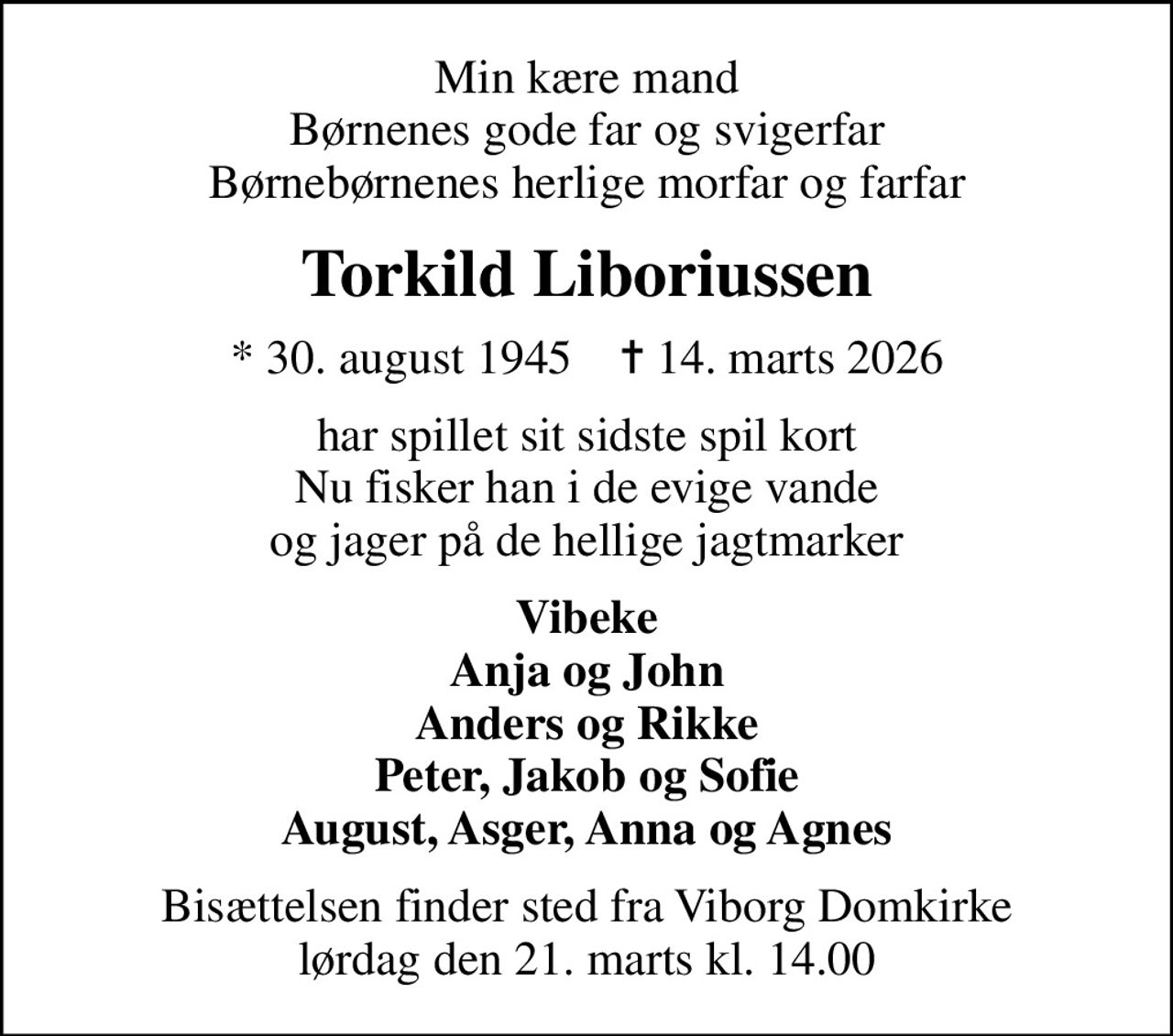Min kære mand Børnenes gode far og svigerfar Børnebørnenes herlige morfar og farfar
Torkild Liboriussen
* 30. august 1945    ✝ 14. marts 2026
har spillet sit sidste spil kort Nu fisker han i de evige vande og jager på de hellige jagtmarker
Vibeke Anja og John Anders og Rikke Peter, Jakob og Sofie August, Asger, Anna og Agnes
Bisættelsen finder sted fra Viborg Domkirke  lørdag den 21. marts kl. 14.00