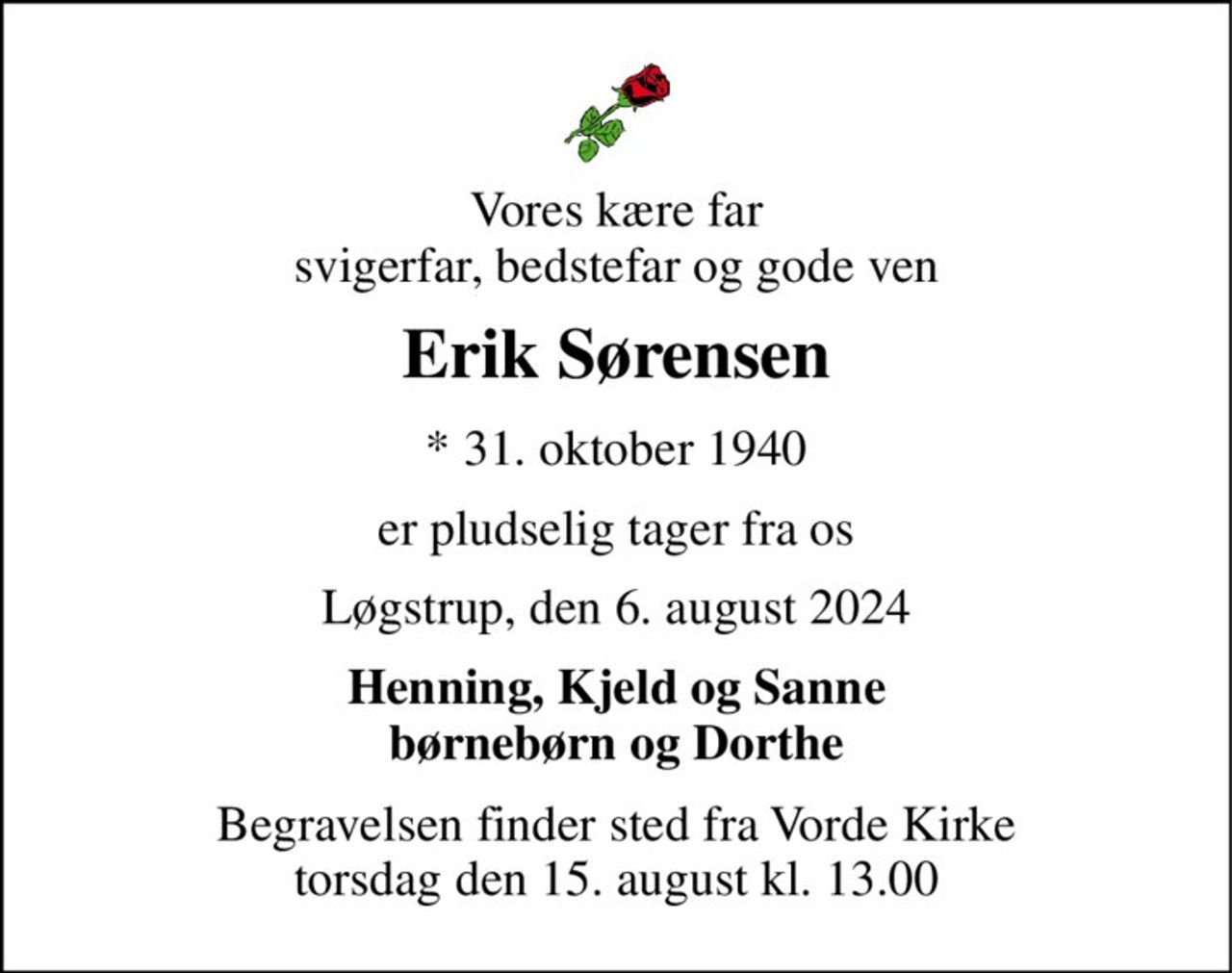 Vores kære far svigerfar, bedstefar og gode ven 
Erik Sørensen 
*​ 31. oktober 1940 
er pludselig tager fra os 
Løgstrup, den 6. august 2024 
Henning, Kjeld og Sanne børnebørn og Dorthe 
Begravelsen finder sted fra Vorde Kirke torsdag den 15. august kl. 13.00