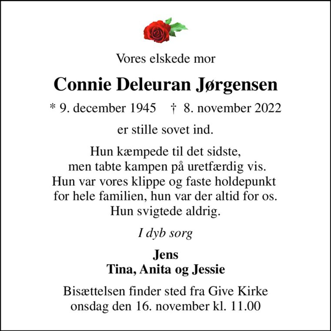 Vores elskede mor
Connie Deleuran Jørgensen
* 9. december 1945    ✝ 8. november 2022
er stille sovet ind.
Hun kæmpede til det sidste,  men tabte kampen på uretfærdig vis. Hun var vores klippe og faste holdepunkt  for hele familien, hun var der altid for os. Hun svigtede aldrig.
I dyb sorg
Jens Tina, Anita og Jessie
Bisættelsen finder sted fra Give Kirke  onsdag den 16. november kl. 11.00