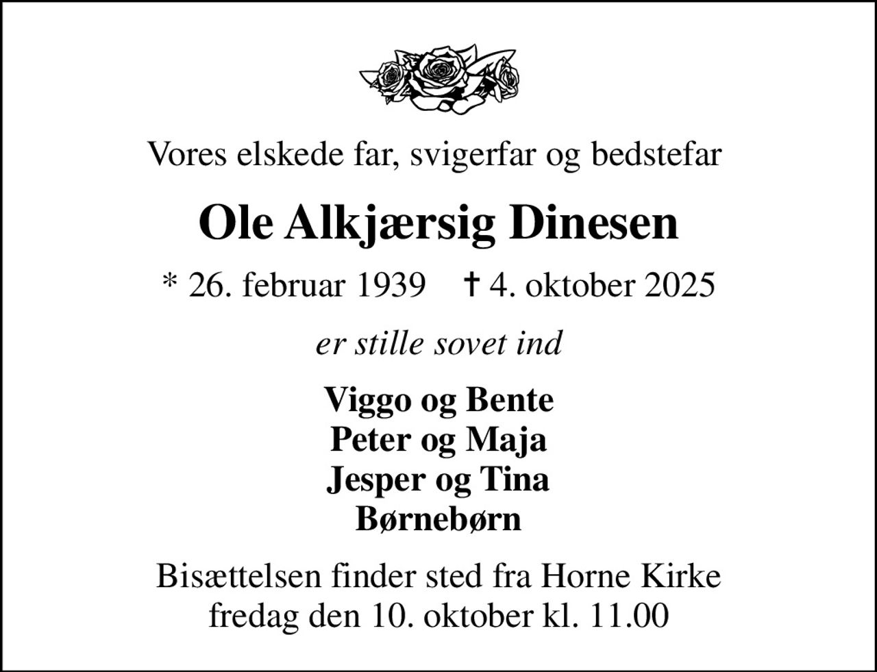 Vores elskede far, svigerfar og bedstefar 
Ole Alkjærsig Dinesen
* 26. februar 1939    ✝ 4. oktober 2025
er stille sovet ind
Viggo og Bente Peter og Maja Jesper og Tina Børnebørn
Bisættelsen finder sted fra Horne Kirke  fredag den 10. oktober kl. 11.00