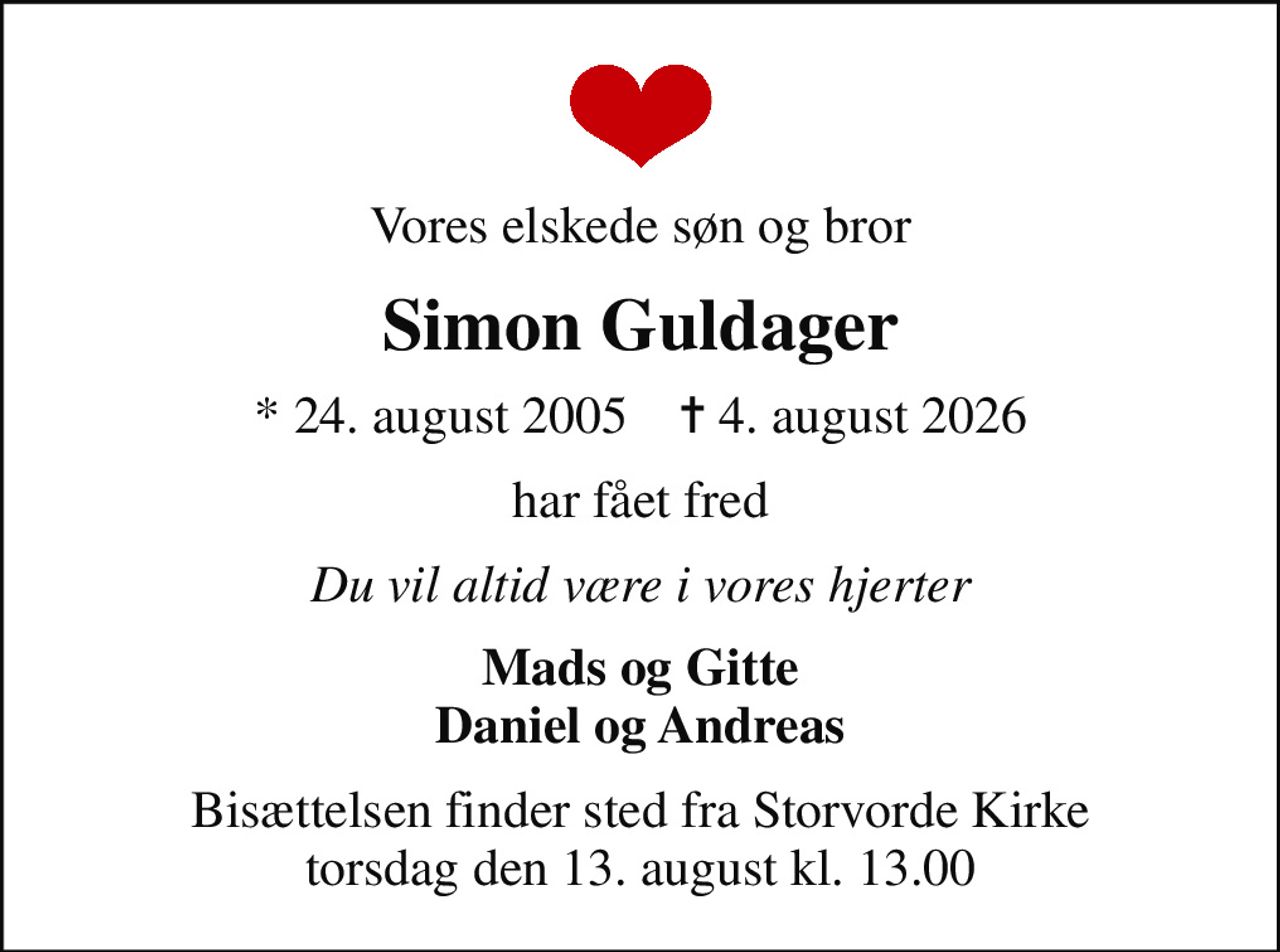 Vores elskede søn og bror
Simon Guldager
* 24. august 2005    ✝ 4. august 2026
har fået fred
Du vil altid være i vores hjerter
Mads og Gitte Daniel og Andreas
Bisættelsen finder sted fra Storvorde Kirke  torsdag den 13. august kl. 13.00