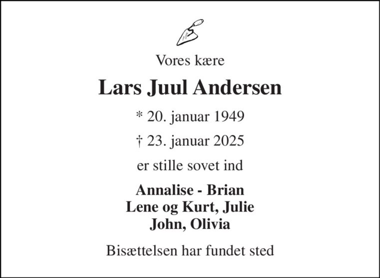 Vores kære 
Lars Juul Andersen 
* 20. januar 1949 
† 23. januar 2025 
er stille sovet ind 
Annalise - Brian Lene og Kurt, Julie John, Olivia 
Bisættelsen har fundet sted