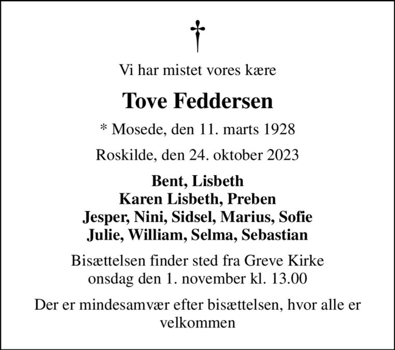 Vi har mistet vores kære
Tove Feddersen
* Mosede, den 11. marts 1928
Roskilde, den 24. oktober 2023
Bent, Lisbeth Karen Lisbeth, Preben Jesper, Nini, Sidsel, Marius, Sofie Julie, William, Selma, Sebastian
Bisættelsen finder sted fra Greve Kirke  onsdag den 1. november kl. 13.00 
Der er mindesamvær efter bisættelsen, hvor alle er velkommen