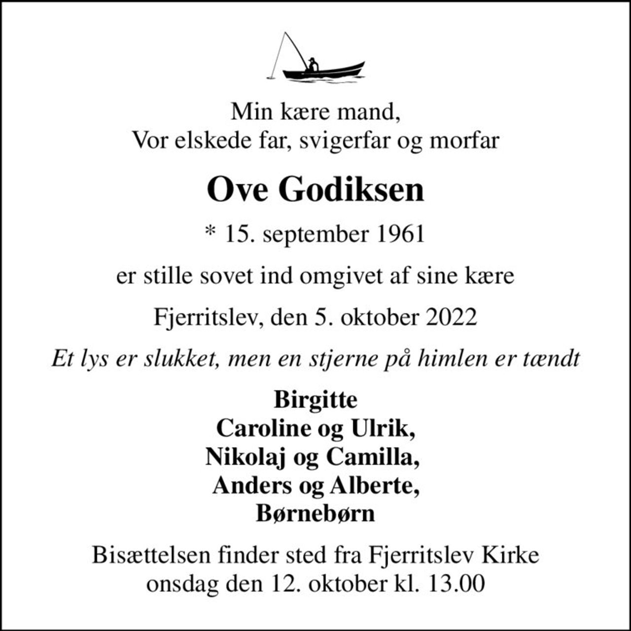 Min kære mand, Vor elskede far, svigerfar og morfar
Ove Godiksen
* 15. september 1961
er stille sovet ind omgivet af sine kære
Fjerritslev, den 5. oktober 2022
Et lys er slukket, men en stjerne på himlen er tændt
Birgitte Caroline og Ulrik, Nikolaj og Camilla,  Anders og Alberte, Børnebørn
Bisættelsen finder sted fra Fjerritslev Kirke  onsdag den 12. oktober kl. 13.00