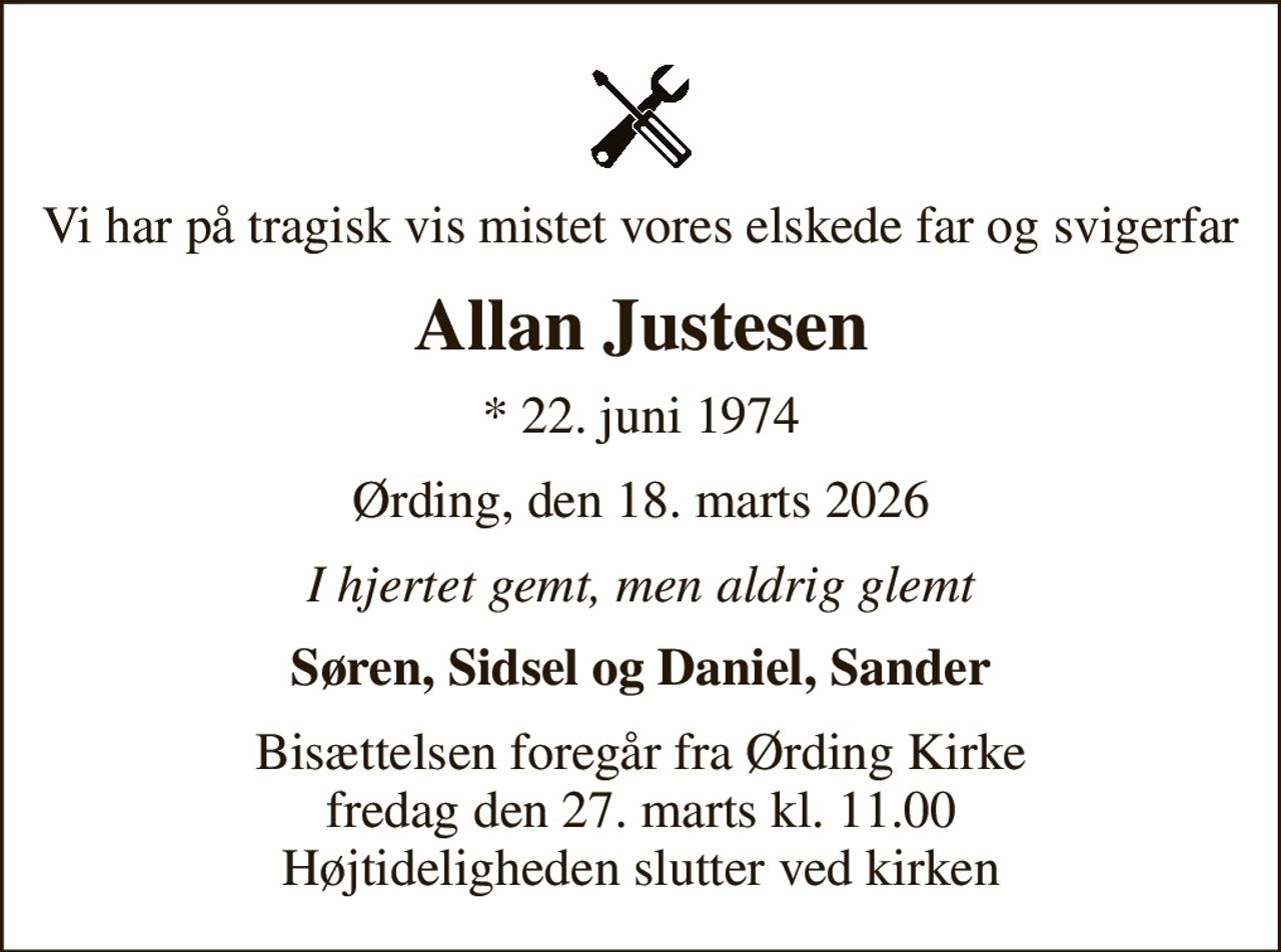 Vi har på tragisk vis mistet vores elskede far og svigerfar
Allan Justesen
* 22. juni 1974
Ørding, den 18. marts 2026
I hjertet gemt, men aldrig glemt
Søren, Sidsel og Daniel, Sander
Bisættelsen foregår fra Ørding Kirke  fredag den 27. marts kl. 11.00  Højtideligheden slutter ved kirken