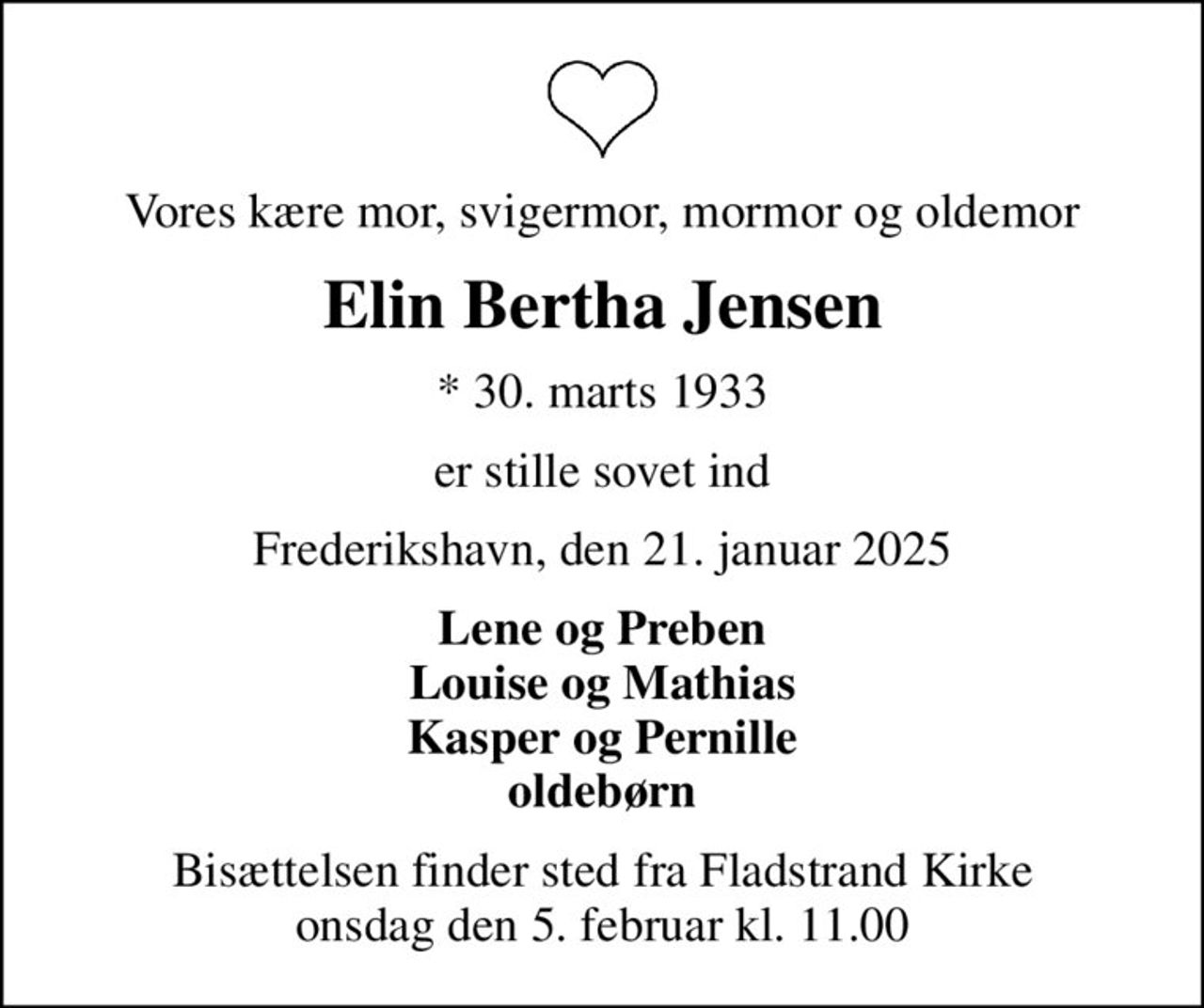 Vores kære mor, svigermor, mormor og oldemor
Elin Bertha Jensen
* 30. marts 1933
er stille sovet ind
Frederikshavn, den 21. januar 2025
Lene og Preben Louise og Mathias Kasper og Pernille oldebørn
Bisættelsen finder sted fra Fladstrand Kirke  onsdag den 5. februar kl. 11.00