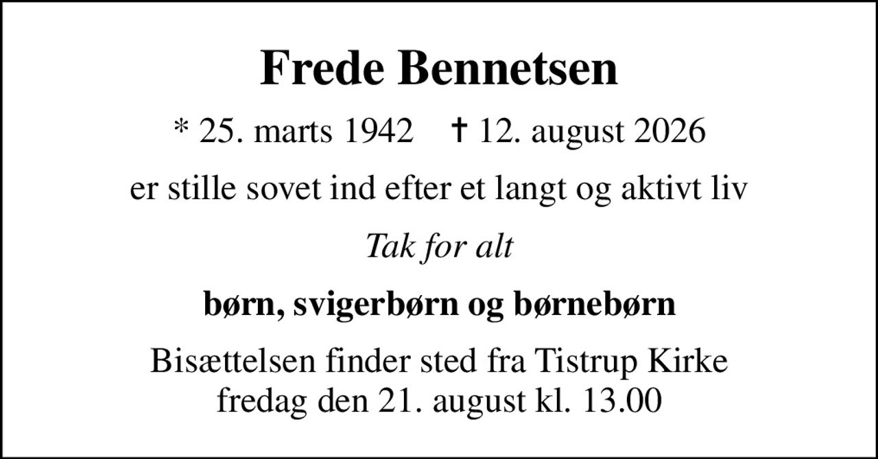 Frede Bennetsen
* 25. marts 1942    ✝ 12. august 2026
er stille sovet ind efter et langt og aktivt liv
Tak for alt
børn, svigerbørn og børnebørn
Bisættelsen finder sted fra Tistrup Kirke  fredag den 21. august kl. 13.00