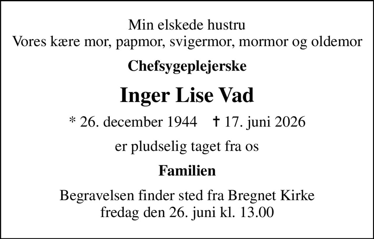 Min elskede hustru Vores kære mor, papmor, svigermor, mormor og oldemor
Chefsygeplejerske
Inger Lise Vad
* 26. december 1944    ✝ 17. juni 2026
er pludselig taget fra os
Familien
Begravelsen finder sted fra Bregnet Kirke  fredag den 26. juni kl. 13.00